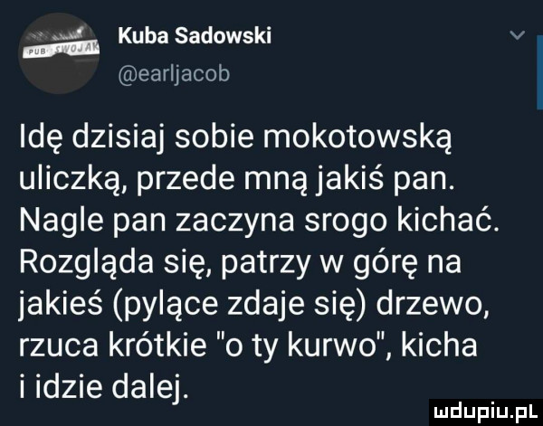 kuba sadowski earljacob idę dzisiaj sobie mokotowska uliczką przede mną jakiś pan. nagle pan zaczyna srogo kichać. rozgląda się patrzy w górę na jakieś pylące zdaje się drzewo rzuca krótkie o ty kurwo kicha indzie dalej. u lu uplu pl