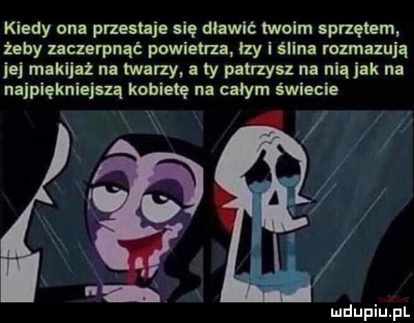 kiedy ona przestaje się dławić twoim sprzętem żeby zaczerpnąć powietrza łzy i ślina rozmazują jej makijaż na twarzy a ty patrzysz na nią jak na najpiękniejszą kobietę na całym świecie