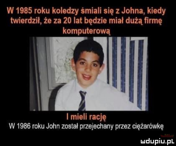w      roku koledzy śmiali się z johna kiedy twierdził że za    la będzie miał dużą firmę komputerową l mieli rację w      roku john został przejechany przez ciężarówkę