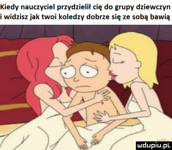 kiedy nauczyciel przydzielił cię do grupy dziewczyn i widzisz jak twoi koledzy dobrze się ze sobą bawią