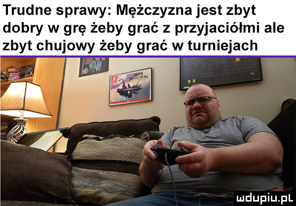 trudne sprawy mężczyzna jest zbyt dobry w grę żeby grać z przyjaciółmi ale zbyt chujowy żeby grać w turniejach