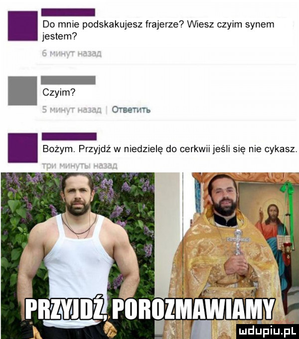 do mnie podskakujesz frajerze vwesz czyim synem jestem czyim owemu bożym. przyjdż w niedziele do cerkwii jeśli się nie cykasz