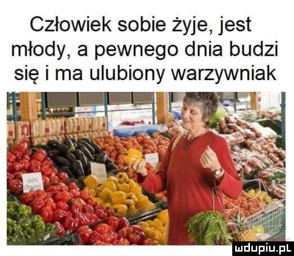 człowiek sobie żyje jest młody a pewnego dnia budzi się i ma ulubiony warzywniak