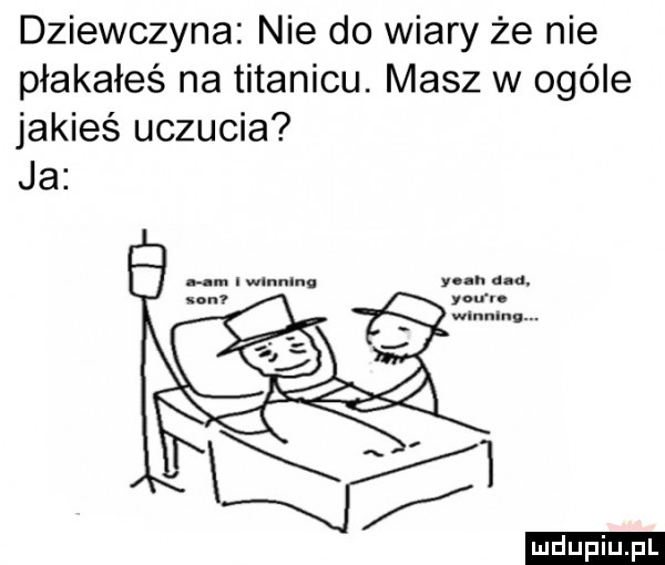 dziewczyna nie do wiary że nie płakałeś na titanicu. masz w ogóle jakieś uczucia