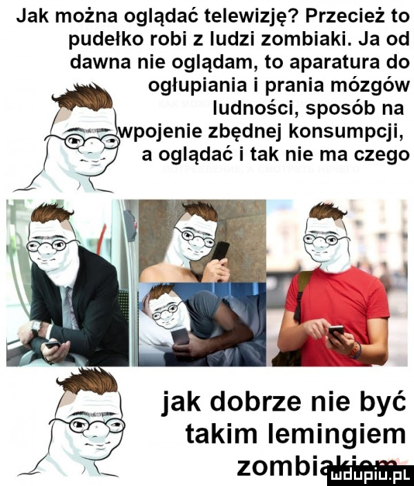 jak można oglądać telewizję przecież to pudelko robi z ludzi zombiaki. ja od dawna nie oglądam to aparatura do ogłupiania i prania mózgów ludności sposób na pojenie zbędnej konsumpcji a oglądać i tak nie ma czego jak dobrze nie być takim iemingiem   mm