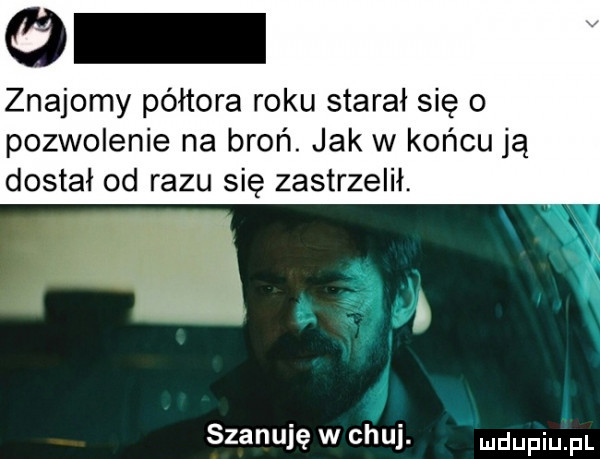 znajomy półtora roku starał się o pozwolenie na broń. jak w końcu ją dostał od razu się zastrzelił.        szanuję w chuj. mdupiu pl