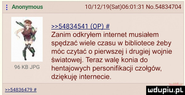 anonymous  d       set          no          w          op zanim odkwiem internet musiałem spędzać wiele czasu w bibliotece żeby móc czytać o pierwsze i drugiej wojnie światowej. teraz walę konia do hentajowych personifikacji czołgów. dziękuję internecie.          ludupiu    kb jpg