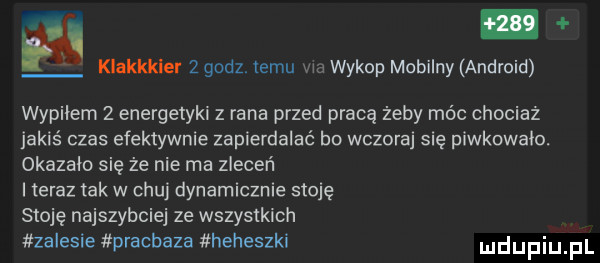 i klakkkler   godz temu w wykop mobilny android wypiłem   energetyki z rana przed pracę żeby móc chociaż jakiś czas efektywnie zapierdalać bo wczoraj się piwkowało. okazaic się ze nie ma zleceń teraz tak w chuj dynamicznie stoję stoję najszybciej ze wszystkich zalesie pracbaza heheszki