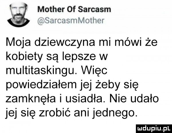 mather of sarcasm sarcasmmmher moja dziewczyna mi mówi że kobiety są lepsze w multitaskingu. więc powiedziałem jej żeby się zamknęła i usiadła. nie udało jej się zrobić ani jednego