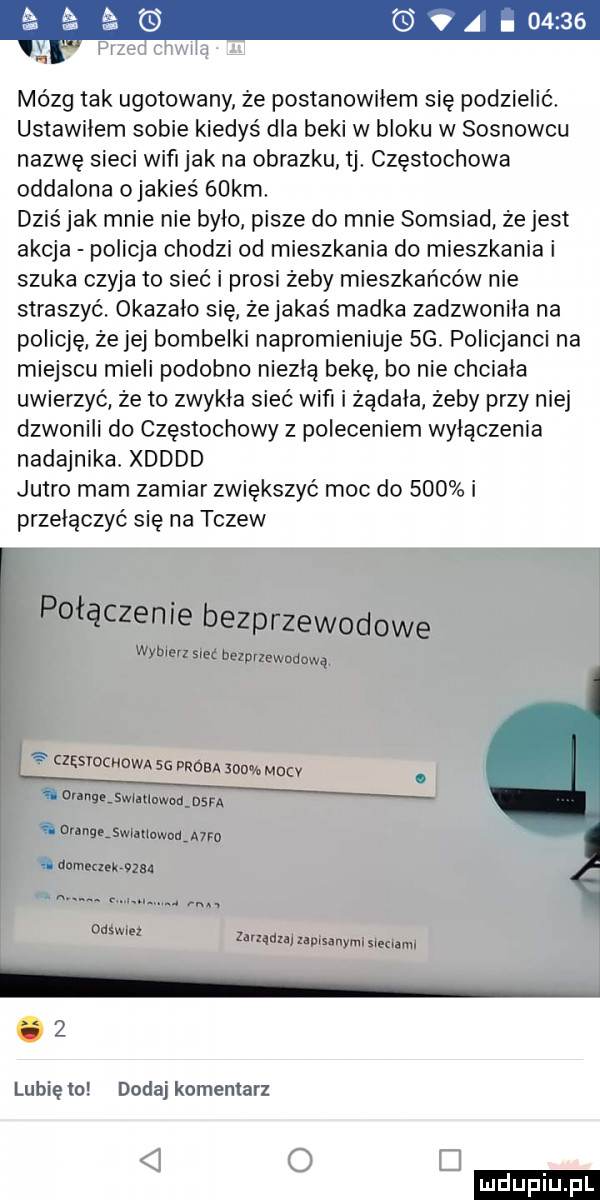 mózg tak ugotowany ze postanowilem się podzielić. ustawilem sobie kiedyś dla beki w bloku w sosnowcu nazwę sieci waf jak na obrazku tj. częstochowa oddalona ojakieś   km dziś jak mnie nie było pisze do mnie somsiad że jest akcja policja chodzi od mieszkania do mieszkania i szuka czyja to sieć i prosi żeby mieszkańców nie straszyć okazalo się ze jakaś madka zadzwonila na policję ze jej bombelki napromieniuje sg. policjanci na miejscu mieli podobno niezłą bekę. bo nie chciała uwierzyć że to zwykla sieć wiﬁ i zadała zeby przy niej dzwonili do częstochowy z poleceniem wyłączenia nadajnika. xdddd jutro mam zamiar zwiększyć moc do     i przełączyć się na tczew   lubię to dodaj komentarz o