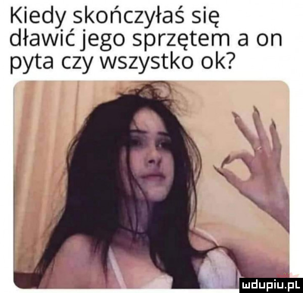 kiedy skończyłaś się dławićjego sprzętem a on pyta czy wszystko ok mdlipiupl