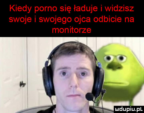 kiedy porno się ładuje i widzisz swoje i swojego ojca odbicie na monitorze