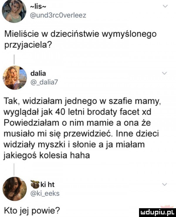 lis. ued rc verleez mieliście w dzieciństwie wymyślonego przyjaciela dalia dalia  tak widzialam jednego w szafie mamy wygladal jak    letni brodaty facet xd powiedziałam o nim mamie a ona że musialo mi się przewidzieć. inne dzieci widziały myszki i słonie a ja mialam jakiegoś kolesia haba tai ht kiźeeks kto jej powie