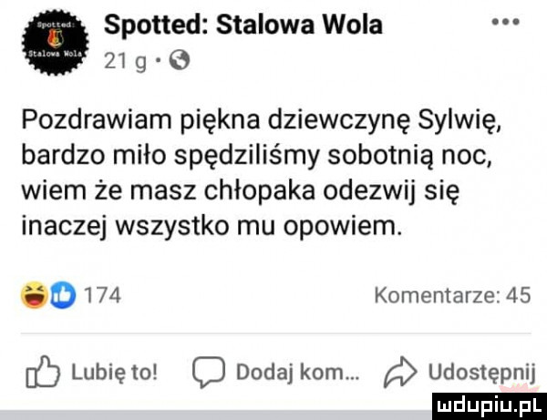 spotted stalowa wola    g    pozdrawiam piękna dziewczynę sylwię bardzo miło spędziliśmy sobotnią noc wiem że masz chłopaka odezwij się inaczej wszystko mu opowiem.      komentarze    d lubię to dodaj kom. a udostępnij