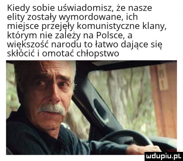 kiedy sobie uświadomisz że nasze elity zostały wymordowana ich miejsce przejęły komunistyczne klany którym nie zalezy na polsce a większość narodu to łatwo dające się skłócić i omotać chłopstwo