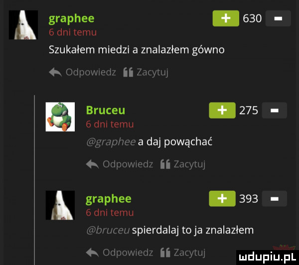 dni temu k graphee     i szukałem miedzi a znalazłem gówno   orhumvd na j a a bruceu.       dni temu wf piwa daj powąchać ii l r mu a hinm graphee       dm temu wm mew spierdalaj to ja znalazłem ii   mm  . mmm