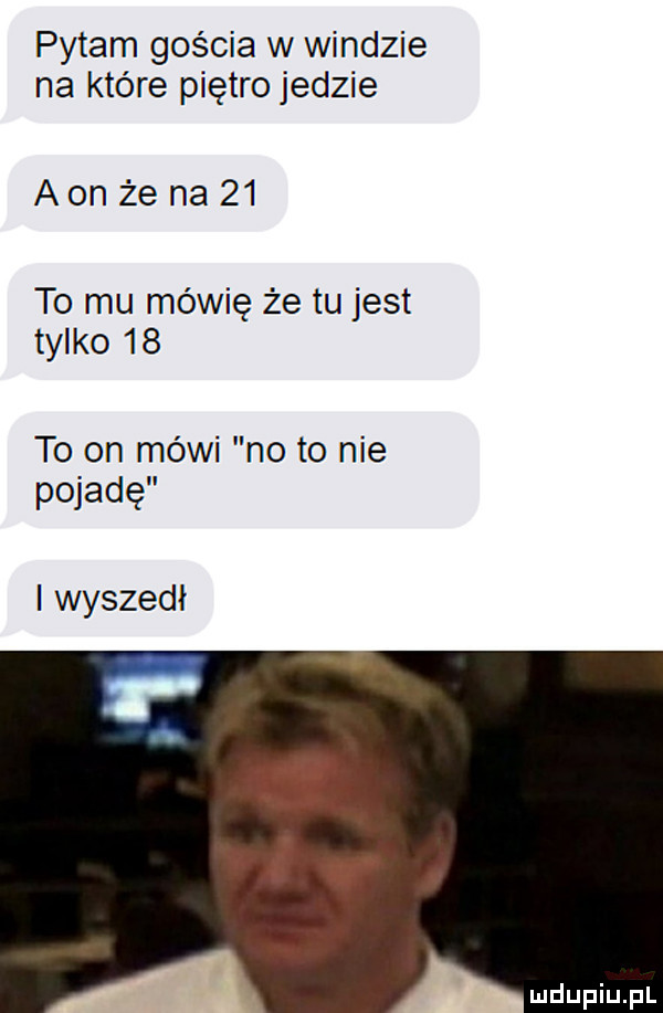 pytam gościa w windzie na które piętro jedzie aon że na    to mu mówię że tu jest tylko    to on mówi no to nie peiadę wyszedł