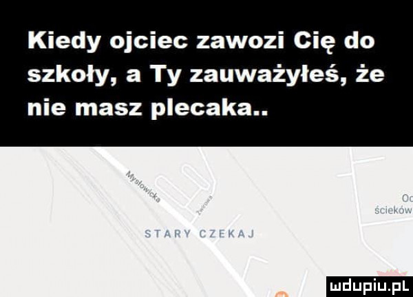 kiedy ojciec zawozi cię do szkoły a ty zauważyłeś że nie masz plecaka. ludu iu. l