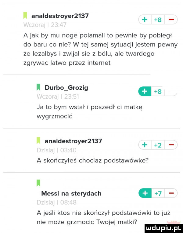 i analdestroyer       a jak by mu noge polamali to pewnie by pobiegł do baru co nie w tej samej sytuacji jestem pewny że iezaibys i zwijal sie   bólu ale twardego zgrywac latwo przez internet i durdo grozig.   ja to bym watah poszedł ci matkę wygrzmocić analdestroyer       a skończyłeś chociaz podstawówce i messi na sterydach   ajeśli ktos nie skończył podstawówki to już nie może grzmocic twojej matki ludupl