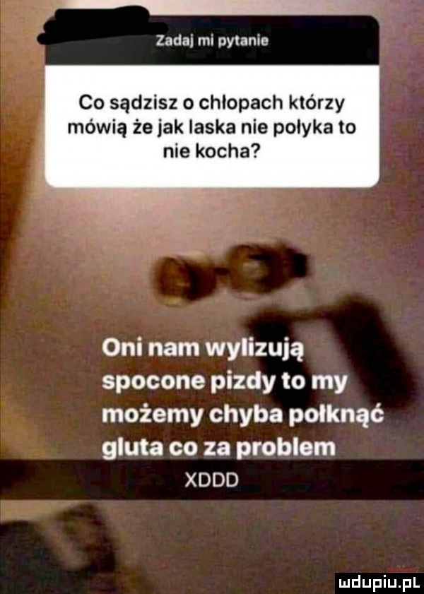 zadaj mi pytanie co sądzisz o chlopach którzy mówią że jak laska nie polyka to nie kocha oni nam wylizują spocone pizdy to my możemy chyba połknąć gluta co za problem xddd