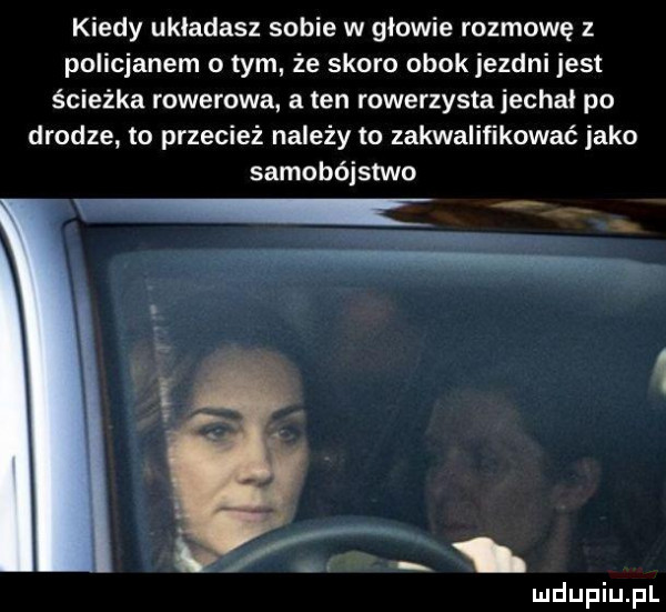 kiedy układasz sobie w głowie rozmowę z policjanem o tym że skoro obokjezdni jest ścieżka rowerowa a ten rowerzysta jechal po drodze to przecież należy to zakwalifikować jako samobójstwo