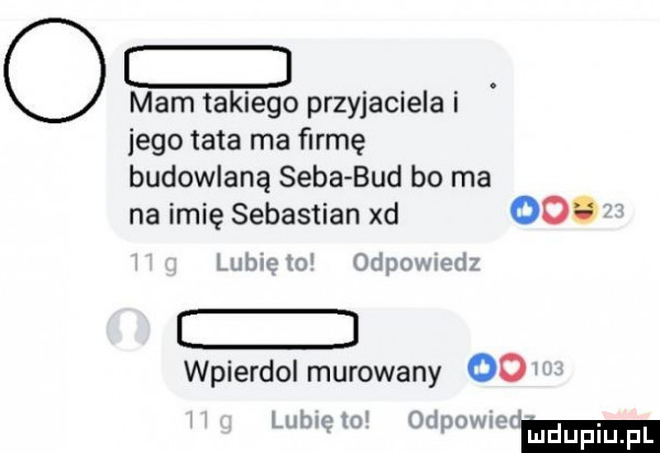 o mamtakiego przyjacielai jego tata ma farmę budowlaną seba bud bo ma na imię sebastian xd oo. lubię lo odpmwedz e wpierdol murowany odw lubie    odpomod mduplu pl