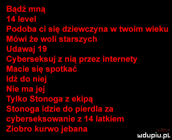 bądź mną    level podoba ci się dziewczyna w twoim wieku mówi że woli starszych udawaj    cyberseksuj z nią przez internety macie się spotkać idź do niej nie ma jej tylko stonoga z ekipą stonoga idzie do pierdla za cyberseksowanie z    latkiem ziobro kurwo jebana mduplu pl