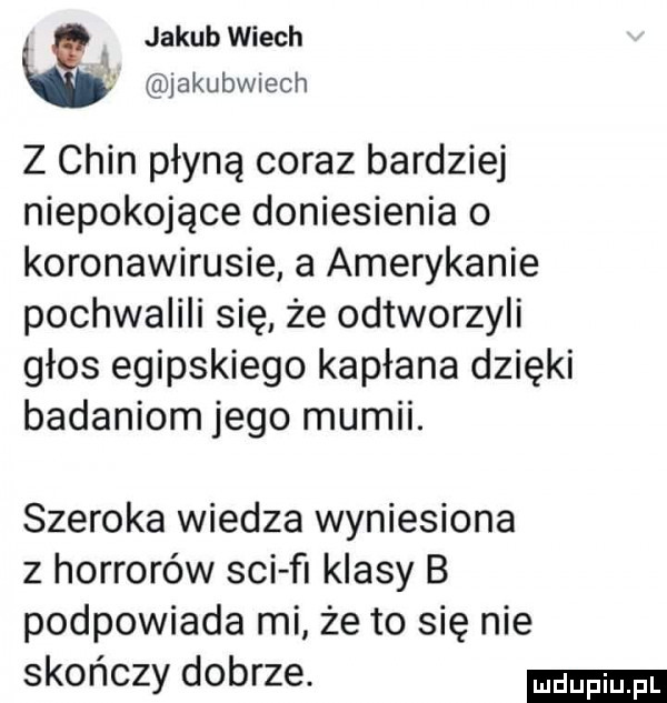 jakub wiech jakubwiech z chin płyną coraz bardziej niepokojące doniesienia o koronawirusie a amerykanie pochwaiiii się że odtworzyli głos egipskiego kapłana dzięki badaniom jego mumii. szeroka wiedza wyniesiona z horrorów sci ﬂ klasy b podpowiada mi że to się nie skończy dobrze