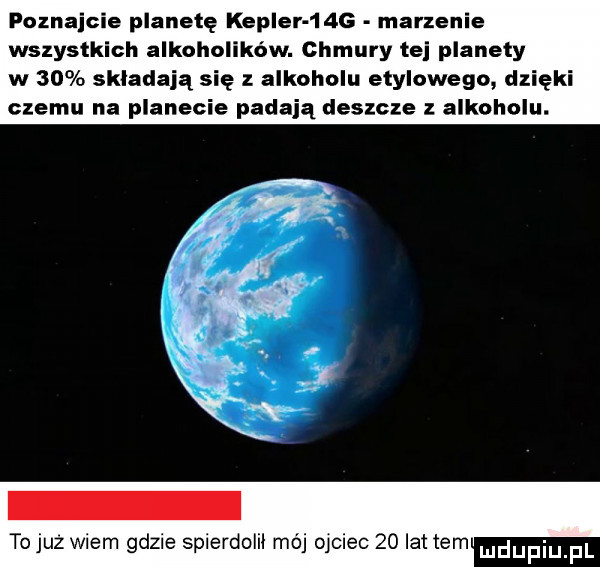 poznajcie planetę kepler     marzenie wszystkich alkoholików. chmury tej planety w    składają się z alkoholu etylowego dzięki czemu na planecie padają deszcze alkoholu. tojuz wiem gdzie spierdolil mój ojciec    lat tam