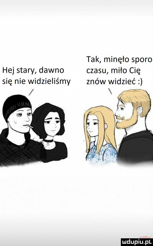 tak minęło sporo hej stary dawno czasu miło cię się nie widzieliśmy znów widzieć
