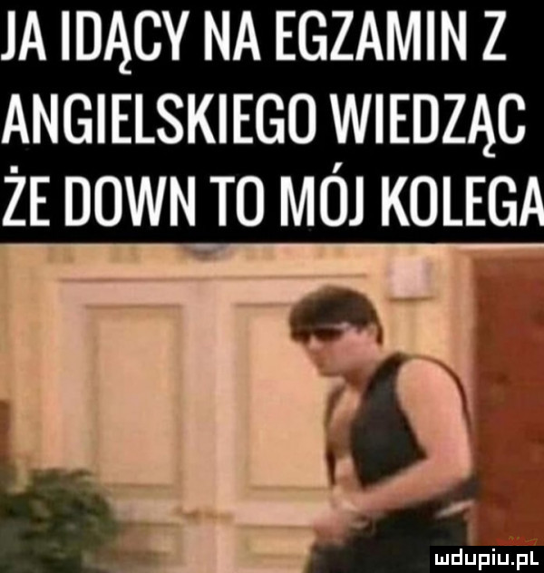 ja idący na egzamin z angielskiego wiedząc że down to mój kolug