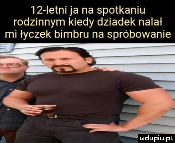 istni ja na spotkaniu rodzinnym kiedy dziadek nalał mi łyczek bimbru na spróbowanie