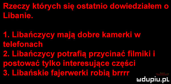 rzeczy których się ostatnio dowiedziałem o libanie.  . libańczycy mają dobre kamerki w telefonach  . libańczycy potrafią przycinać filmiki i postować tylko interesujące części  . libańskie fajerwerki robią brrrr mduplu pl