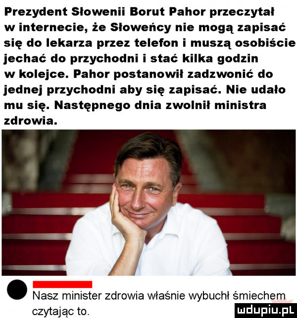 prezydent slowenii borut pajor przeczytal w internecie że słoweńcy nie mogą zapisać się do lekarza przez telefon i muszą osobiście jechać do przychodni i stać kilka godzin w kolejce. fawor postanowil zadzwonić do jednej przychodni aby się zapisać. nie udalo mu się. następnego dnia zwolnil ministra zdrowia. abakankami nasz minister zdrowia właśnie wybuchł śmiechem cm