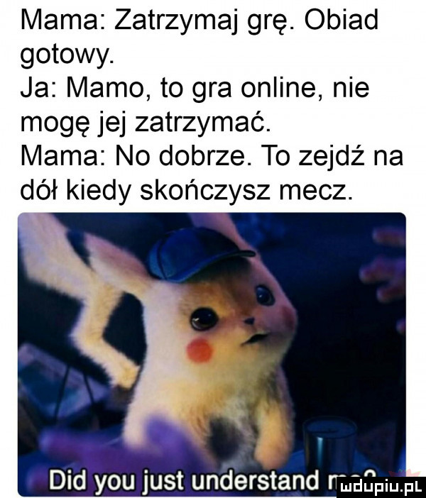 mama zatrzymaj grę. obiad gotowy. ja mamo to gra online nie mogę jej zatrzymać. mama no dobrze. to zejdź na dół kiedy skończysz mecz. ddd y-u just understand małpi pl