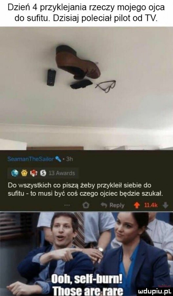 dzień   przyklejania rzeczy mojego ojca do sufitu. dzisiaj polecial pilot od tv. q lg   do wszystkich co piszą żeby przykleił siebie do sufitu to musi być coś czego ojciec będzie szukal