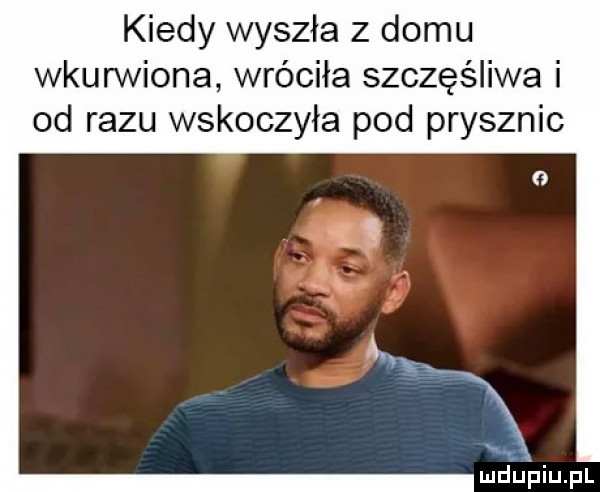 kiedy wyszła z domu wkurwiona wróciła szczęśliwa i od razu wskoczyła pod prysznic luduiaiupl