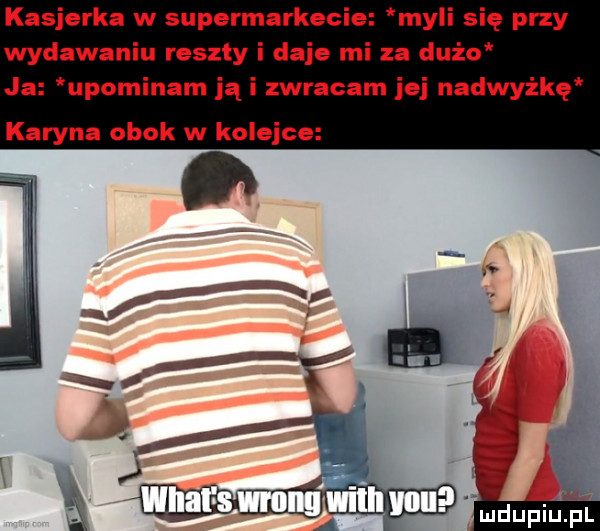 kasjerka w supermarkecie myli się przy wydawaniu reszty i daje mi za dużo ja upominam jąi zwracam ibj nadwyżkę karyna obok w kolejce ludupiupl