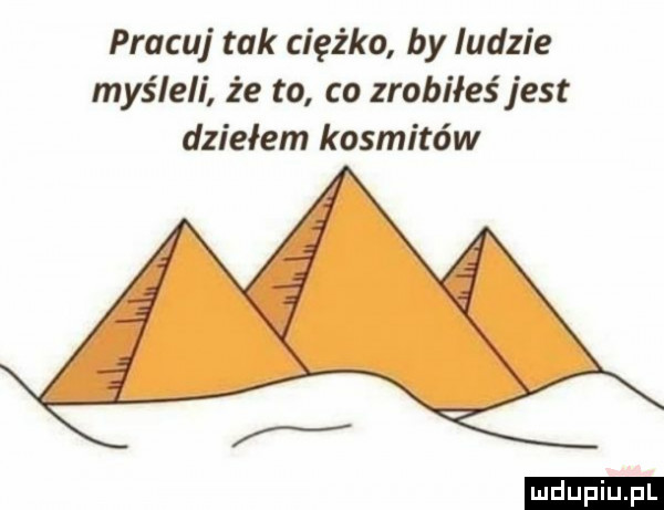 pracuj tak ciężko by ludzie myśleli że to co zrobiłeś jest dziełem kosmitów ludu iu. l