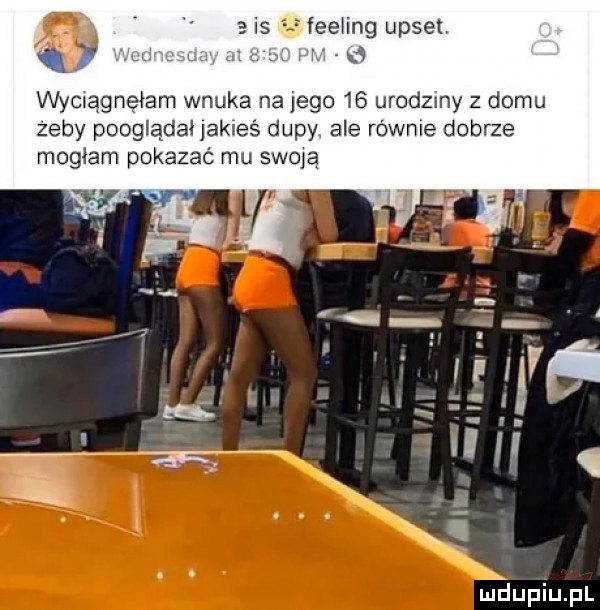 is fee ing upset. a wyelągnęmm wnuka na jego    urodziny z domu żeby pooglądał jakieś dupy. ale równie dobrze mogłam pokazać mu swoje