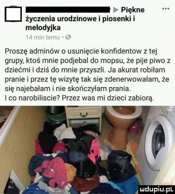 d piękne życzenia urodzinowe i piosenki i melodyjka x proszę adminów o usunięcie konﬁdentow z tej grupy ktoś mnie podjebal do mop-u że pije piwo z dziećmi i dziś do mnie przyszli. ja akurat robiłam pranie i przez tę wizytę tak się zdenerwowałam że się najebalam i nie skończyłam prania. i co narobiliscie przez was mi dzieci zabiorą