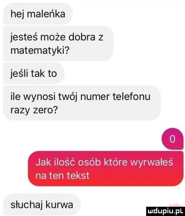 hej maleńka jesteś może dobra z matematyki jeśli tak to ile wynosi twój numer telefonu razy zero jak i ośc osób które wyrwałes na ten tekst słuchaj kurwa