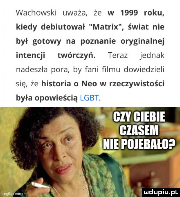 wachowski uważa że w      roku kiedy debiutował matrix świat nie był gotowy na poznanie oryginalnej intencji twórczyń. teraz jednak nadeszła pora by fani filmu dowiedzieli się że historia o neo w rzeczywistości była opowieścią lgbt. gzy ęiebie