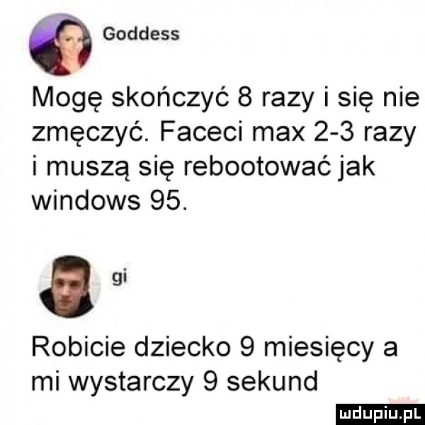 goddess mogę skończyć   razy i się nie zmęczyć. faceci max     razy i muszą się rebootowaó jak windows   . agi robicie dziecko   miesięcy a mi wystarczy   sekund