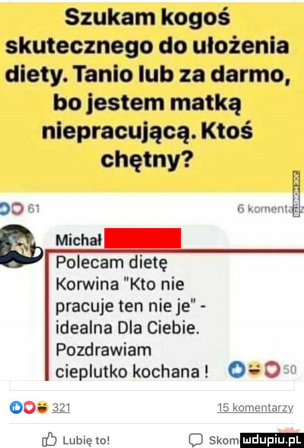 szukam kogoś skutecznego do ułożenia diety. tanio lub za darmo bo jestem matką niepracująca. ktoś chętny do         knvm mae a michal polecam dietę korwina kto nie pracuje ten ninje idealna dla ciebie. pozdrawiam cieplutko kochana            q    komentarzy c lubię to o słom
