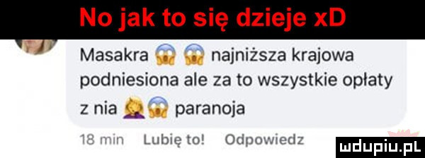 no jak to się dzieje xd masakra i najniższa krajowa podniesiona ale za to wszystkie oplaty z nia   paranoja r