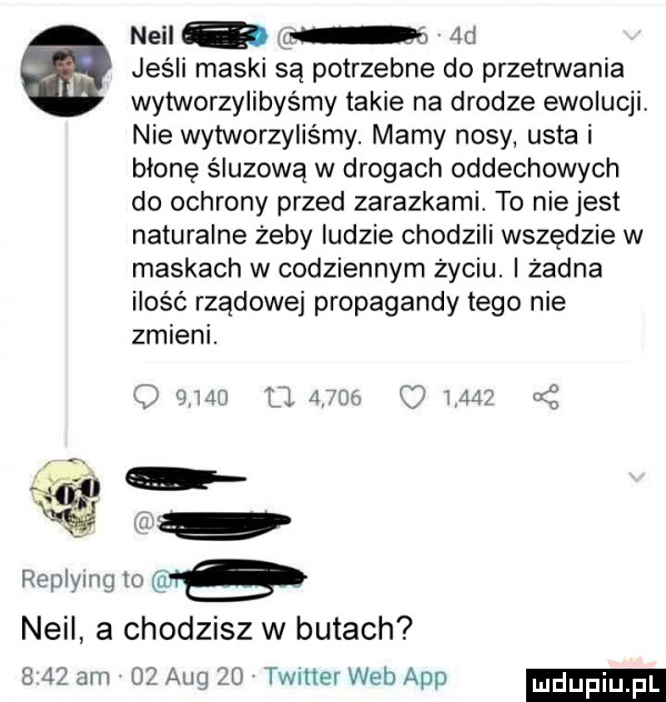 neil a m e     jeśli maski są potrzebne do przetrwania wytworzylibyśmy takie na drodze ewolucji. nie wytworzyliśmy. mamy nosy usta i błonę śluzową w drogach oddechowych do ochrony przed zarazkami to niejest naturalne żeby ludzie chodzili wszędzie w maskach w codziennym życiu. i zadna ilość rządowej propagandy tego nie zmieni. w                   replymg o fe neil a chodzisz w butach       am    aeg    timer web aap