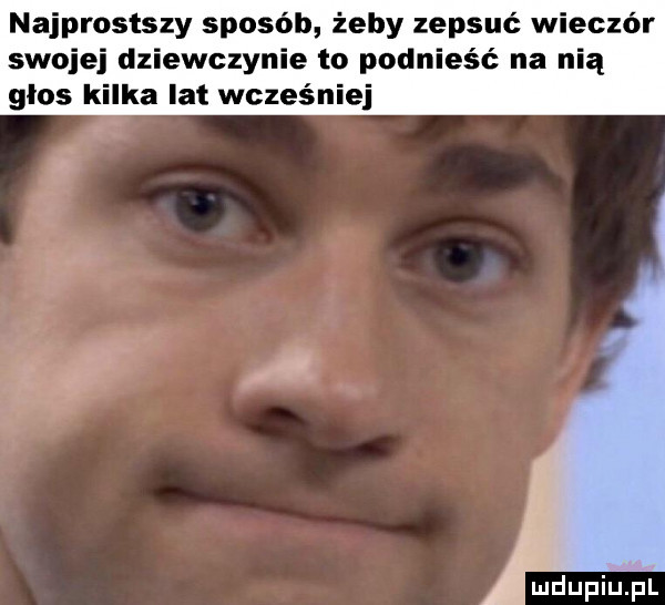 najprostszy sposób żeby zepsuć wieczor swojej dziewczynie to podnieść na nią glos kilka lat wcześniej