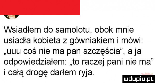 wsiadłem do samolotu obok mnie usiadła kobieta z górniakiem i mówi uuu coś nie ma pan szczęścia a ja odpowiedziałem to raczej pani nie ma całą drogę darłem ryja udupiu fl