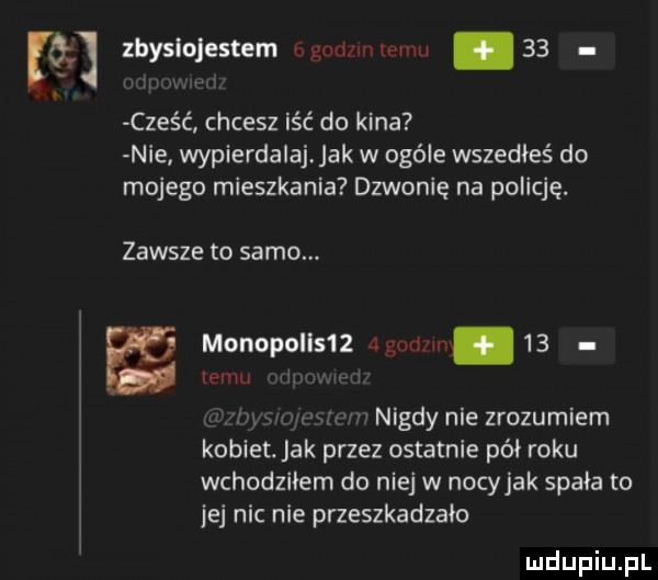 zhyslojestem bgudnnlemu    cześc chcesz iść do kina nie wypierdalajjak w ogóle wszedłeś do mojego mieszkania dzwonię na policję. zawsze to samo. a monopol s   wam    emu w nigdy nie zrozumiem kobiet. jak przez ostatnie pół roku wchodziłem do niej w nocyjak spała to jej nic nie przeszkadzało
